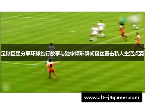 足球巨星分享环球旅行故事与独家精彩瞬间粉丝直击私人生活点滴