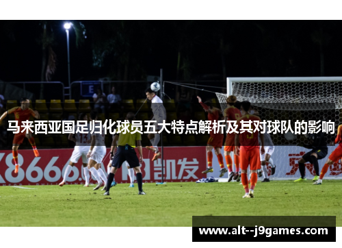 马来西亚国足归化球员五大特点解析及其对球队的影响