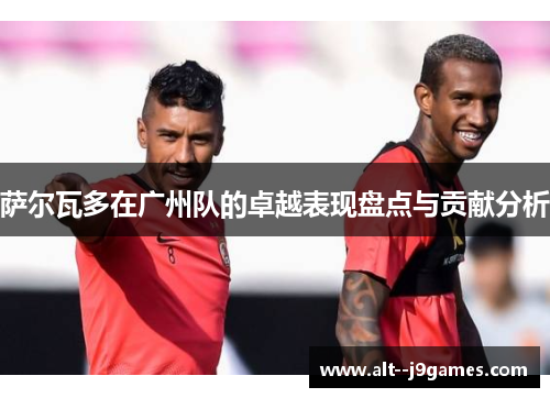 萨尔瓦多在广州队的卓越表现盘点与贡献分析