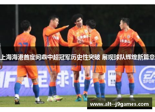 上海海港首度问鼎中超冠军历史性突破 展现球队辉煌新篇章