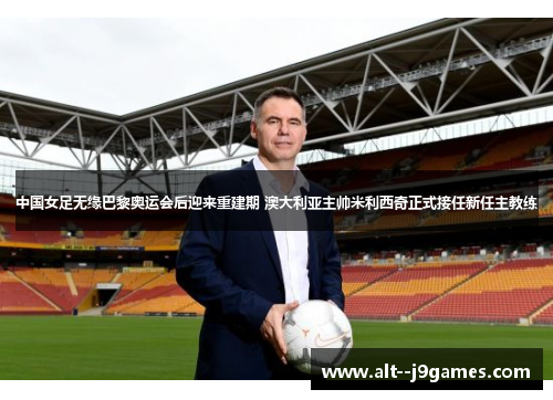 中国女足无缘巴黎奥运会后迎来重建期 澳大利亚主帅米利西奇正式接任新任主教练