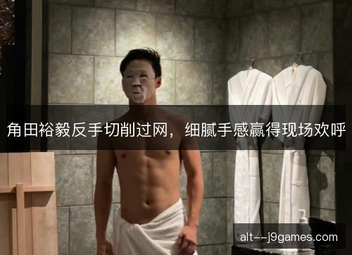 角田裕毅反手切削过网，细腻手感赢得现场欢呼
